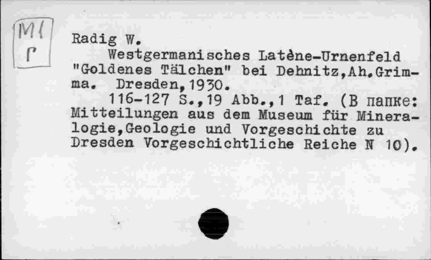 ﻿Radig W.
Westgermanisches Latène-Urnenfeld "Goldenes Tälchen" bei Dehnitz,Ah,Grimma. Dresden,1930.
116-127 S.,19 Abb.,1 Taf. (В папке: Mitteilungen aus dem Museum für Mineralogie,Geologie und Vorgeschichte zu Dresden Vorgeschichtliche Reiche N 10).